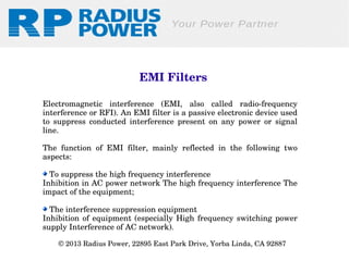 EMI Filters
Electromagnetic  interference  (EMI,  also  called  radio­frequency 
interference or RFI). An EMI filter is a passive electronic device used 
to  suppress  conducted  interference  present  on  any  power  or  signal 
line. 
The  function  of  EMI  filter,  mainly  reflected  in  the  following  two 
aspects:
 To suppress the high frequency interference
Inhibition in AC power network The high frequency interference The 
impact of the equipment;
 The interference suppression equipment
Inhibition  of  equipment  (especially  High  frequency  switching  power 
supply Interference of AC network).
© 2013 Radius Power, 22895 East Park Drive, Yorba Linda, CA 92887 

 