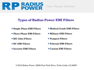 Types of Radius Power EMI Filters
 Single Phase EMI Filters

 Medical Grade EMI Filters

 Three Phase EMI Filters

 Military EMI Filters

 IEC Inlet Filters

 Tempest Filters

 DC EMI Filters

 Telecom EMI Filters

 Inverter EMI Filters

 Custom EMI Filters

© 2013 Radius Power, 22895 East Park Drive, Yorba Linda, CA 92887 

 