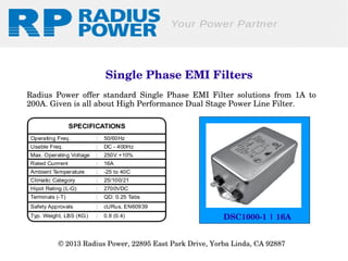  Single Phase EMI Filters
Radius  Power  offer  standard  Single  Phase  EMI  Filter  solutions  from  1A  to 
200A. Given is all about High Performance Dual Stage Power Line Filter.

DSC1000­1 | 16A
© 2013 Radius Power, 22895 East Park Drive, Yorba Linda, CA 92887 

 