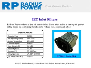  IEC Inlet Filters
Radius  Power  offers  a  line  of  power  inlet  filters  that  solve  a  variety  of  power 
entry needs by combining functions to reduce cost, space and labor.

RP160 | 1A to 10A
© 2013 Radius Power, 22895 East Park Drive, Yorba Linda, CA 92887 

 
