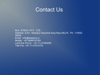 Contact Us
BLA ETECH PVT. LTD.
Address: A-42 , Wazirpur Industrial Area New-DELHI, Pin 110052
INDIA
Email : info@blaetech.in
Mobile : +91-9899197050
Land line Phone : +91-11-47483290
Tele Fax :+91-11-47012733
 