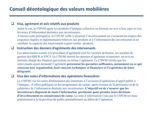 Conseil déontologique des valeurs mobilières
 Visa, agrément et avis relatifs aux produits
Selon le cas, le CDVM agrée les produits d’épargne collective ou formule un avis à leur sujet et vise
les notes d’information destinées aux investisseurs.
A travers cette prérogative, le CDVM veille à sécuriser l’investissement en s’assurant du respect des
exigences légales et réglementaires relatives aux produits et à l’information des investisseurs et en
vérifiant la capacité des intervenants à gérer lesdits produits.
 Instruction des dossiers d’agréments des intervenants
Les intervenants soumis à la procédure d’agrément sont les sociétés de bourse, les sociétés de
gestion des OPCR et FPCT. Le CDVM instruit les dossiers d’agrément et transmet un avis au
ministre chargé des finances qui octroie ou refuse l’agrément. Le CDVM vérifie que les
intervenants ayant demandé l’agrément présentent les garanties suffisantes, notamment en ce qui
concerne leur organisation, leurs moyens techniques et financiers et l’expérience de leurs
dirigeants.
 Visa des notes d’informations des opérations financières
Le CDVM vise les notes d'information des émetteurs à l’occasion d’opérations d’appel public à
l’épargne, d’offres publiques et des programmes de rachat, après examen de la pertinence et de la
cohérence de l’information destinée aux investisseurs. L’objectif est de s’assurer que les
investisseurs disposent de toute l’information pertinente pour prendre leurs décisions
d’investissement en connaissance de cause. La note d’information visée par le CDVM est mise
gratuitement à la disposition du public préalablement au début de l’opération.
 