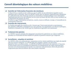 Conseil déontologique des valeurs mobilières
 Contrôle de l’information financière des émetteurs
L’objectif de ce contrôle est de veiller à ce que le public ait une information régulière sur les
émetteurs qui le sollicitent. Ainsi, le CDVM s’assure que ces derniers respectent leurs obligations
de publication des états financiers annuels et semestriels et rendent publique toute information
importante pouvant avoir une influence sur les cours en bourse de leurs titres ou une incidence sur
le patrimoine des porteurs de titres.
Il veille à ce que l’information soit précise, sincère, exacte et diffusée, à temps, à l’ensemble de la
communauté financière.
 Contrôle des intervenants
La finalité principale du contrôle est de s’assurer que l’intervenant présente en permanence
des garanties suffisantes, notamment en ce qui concerne son organisation, ses moyens techniques,
financiers et humains et de vérifier que les conditions d’agrément sont maintenues.
 Traitement des plaintes
Le CDVM reçoit les plaintes des épargnants concernant les opérations sur valeurs mobilières,
procède à la vérification du bien fondé de la plainte et prend les mesures qui s'imposent.
 Surveillance, enquêtes et sanctions
Le CDVM veille à la conformité des transactions sur les valeurs mobilières aux règles du marché
afin d’en assurer l'intégrité. Le CDVM mène des enquêtes, quand c’est nécessaire.
Quand les faits se révèlent avérés, le CDVM est habilité à prononcer des sanctions à l’encontre
d’intervenants suite à la constatation d’infractions ou manquements aux règles régissant leurs
activités ou le fonctionnement du marché. Les sanctions sont prononcées selon une procédure
respectueuse des droits de défense des intervenants concernés.
 