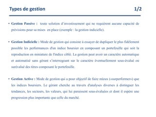 • Gestion Passive : toute solution d’investissement qui ne requièrent aucune capacité de
prévisions pour sa mises en place (exemple : la gestion indicielle).
• Gestion Indicielle : Mode de gestion qui consiste à essayer de dupliquer le plus fidèlement
possible les performances d'un indice boursier en composant un portefeuille qui soit la
reproduction en miniature de l'indice ciblé. La gestion peut avoir un caractère automatique
et automatisé sans gérant s’interrogeant sur le caractère éventuellement sous-évalué ou
surévalué des titres composant le portefeuille.
• Gestion Active : Mode de gestion qui a pour objectif de faire mieux («surperformer») que
les indices boursiers. Le gérant cherche au travers d'analyses diverses à distinguer les
tendances, les secteurs, les valeurs, qui lui paraissent sous-évaluées et dont il espère une
progression plus importante que celle du marché.
Types de gestion 1/2
 