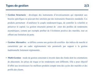• Gestion Structurée : développe des instruments d’investissements qui répondent aux
besoins spécifiques ne pouvant être satisfaits par des instruments financiers standards. Ces
produits permettent d’améliorer le couple rendement/risque, de contrôler la volatilité et
préserver le capital. La gestion structurée permet de créer des profiles de rendements
asymétriques, comme par exemple profiter de l’évolution positive des marchés, tout en
offrant une limitation de perte.
• Gestion Alternative : se définie comme une gestion dé-corrélées des indices de marché et
caractérisée par un cadre réglementaire très permissifs par rapport à la gestion
traditionnelle fortement réglementée.
• Multi-Gestion : mode de gestion consistant à investir dans des fonds dont les orientations
de placement, les prises de risque et les rendements sont différents. Elle a pour objectif
d’offrir aux investisseurs les meilleurs produits compte tenu des cycles des marchés et des
profils des clients.
Types de gestion 2/2
 