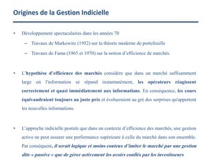 • Développement spectaculaires dans les années 70
– Travaux de Markowitz (1952) sur la théorie moderne de portefeuille
– Travaux de Fama (1965 et 1970) sur la notion d’efficience de marchés.
• L’hypothèse d’efficience des marchés considère que dans un marché suffisamment
large où l'information se répand instantanément, les opérateurs réagissent
correctement et quasi immédiatement aux informations. En conséquence, les cours
équivaudraient toujours au juste prix et évolueraient au gré des surprises qu'apportent
les nouvelles informations.
• L’approche indicielle postule que dans un contexte d’efficience des marchés, une gestion
active ne peut assurer une performance supérieure à celle du marché dans son ensemble.
Par conséquent, il serait logique et moins couteux d’imiter le marché par une gestion
dite « passive » que de gérer activement les avoirs confiés par les investisseurs
Origines de la Gestion Indicielle
 