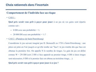 Comportement de l’individu face au risque
• CAS 1 :
Quel prix serait vous prêt à payer pour jouer à un jeu où vos gains sont répartis
comme suit :
– 0 DH avec une probabilité = ½
– 20 000 DH avec une probabilité = ½ ?
• CAS 2 : (Paradoxe de Saint Petersbourg)
Considérons le jeu suivant imaginé par D. Bernouilli en 1738 à Saint-Petersbourg : une
pièce est jetée en l’air jusqu'à ce qu’elle tombe sur "face"; le jeu s'arrête dès que face est
obtenue la première fois. On appelle N le nombre de tirages. Le gain du jeu est défini
comme W = 2N DH (soit 2 DH si face apparaît au premier tirage, 4 DH si deux tirages
sont nécessaires, 8 DH si le premier face est obtenu au troisième tirage,…).
Quel prix serait vous prêt à payer pour jouer à ce jeu ?
Choix rationnels dans l’incertain
 