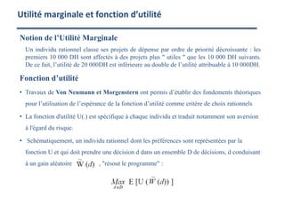 Notion de l’Utilité Marginale
Un individu rationnel classe ses projets de dépense par ordre de priorité décroissante : les
premiers 10 000 DH sont affectés à des projets plus " utiles " que les 10 000 DH suivants.
De ce fait, l’utilité de 20 000DH est inférieure au double de l’utilité attribuable à 10 000DH.
Fonction d’utilité
• Travaux de Von Neumann et Morgenstern ont permis d’établir des fondements théoriques
pour l’utilisation de l’espérance de la fonction d’utilité comme critère de choix rationnels
• La fonction d'utilité U(.) est spécifique à chaque individu et traduit notamment son aversion
à l'égard du risque.
• Schématiquement, un individu rationnel dont les préférences sont représentées par la
fonction U et qui doit prendre une décision d dans un ensemble D de décisions, d conduisant
à un gain aléatoire , "résout le programme" :
Utilité marginale et fonction d’utilité
 