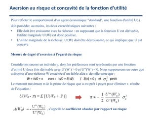 Pour refléter le comportement d'un agent économique "standard", une fonction d'utilité U(.)
doit posséder, au moins, les deux caractéristiques suivantes :
• Elle doit être croissante avec la richesse : en supposant que la fonction U est dérivable,
l'utilité marginale U'(W) est donc positive.
• L'utilité marginale de la richesse, U'(W) doit être décroissante, ce qui implique que U est
concave
Mesure de degré d’aversion à l’égard du risque
Considérons encore un individu u, dont les préférences sont représentés par une fonction
d’utilité U deux fois dérivable avec U’(W ) > 0 et U’’(W ) < 0. Nous supposerons en outre que
u dispose d’une richesse W entachée d’un faible aléa ε de telle sorte que :
W = W0 + ε avec : W0 = E(W) / E(ε) = 0 ; et petit
Le montant maximum π de la prime de risque que u est prêt à payer pour éliminer ε résulte
de l’équation :
, s’appelle le coefficient absolue par rapport au risque
Aversion au risque et concavité de la fonction d’utilité
 