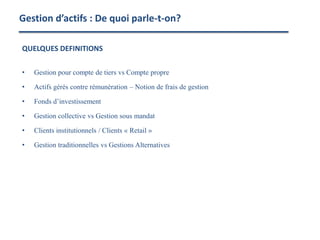 Gestion d’actifs : De quoi parle-t-on?
QUELQUES DEFINITIONS
• Gestion pour compte de tiers vs Compte propre
• Actifs gérés contre rémunération – Notion de frais de gestion
• Fonds d’investissement
• Gestion collective vs Gestion sous mandat
• Clients institutionnels / Clients « Retail »
• Gestion traditionnelles vs Gestions Alternatives
 