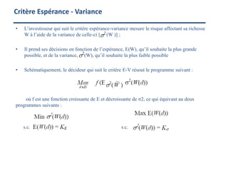 • L’investisseur qui suit le critère espérance-variance mesure le risque affectant sa richesse
W à l’aide de la variance de celle-ci [ (W )] ;
• Il prend ses décisions en fonction de l’espérance, E(W), qu’il souhaite la plus grande
possible, et de la variance, (W), qu’il souhaite la plus faible possible
• Schématiquement, le décideur qui suit le critère E-V résout le programme suivant :
où f est une fonction croissante de E et décroissante de σ2, ce qui équivaut au deux
programmes suivants :
s.c. s.c.
Critère Espérance - Variance
 