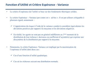 • Le critère d’espérance de l’utilité se base sur des fondements théoriques solides.
• Le critère Espérance – Variance par contre est « ad hoc ». Il est par ailleurs critiquable à
plusieurs égard, notamment :
 L’appréciation du risque à l’aide de la variance conduit à considérer équivalentes les
déviations positives par rapport à la moyenne et les déviations négatives.
 En réalité, les agents ne sont pas en général indifférents au 3ème moment de la
distribution de leur richesse ( skewness ou coefficient d’asymétrie) qui exprime une
dissymétrie de la distribution par rapport à la moyenne.
• Néanmoins, le critère Espérance- Variance est impliqué par la maximisation de
l’espérance d’utilité dans deux cas :
 Cas d’une fonction d’utilité quadratique.
 Cas où les richesses suivent une distribution normale.
Fonction d’Utilité et Critère Espérance - Variance
 