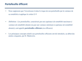 • Nous supposons que l’investisseur évalue le risque de son portefeuille par la variance de
sa rentabilité et applique le critère E-V
• Définition : Les portefeuilles, caractérisés par une espérance de rentabilité maximum à
variance de rentabilité donnée (ou par une variance minimum à espérance de rentabilité
donnée), sont appelés portefeuilles efficients (ou efficaces).
• Les principaux concepts relatifs aux portefeuilles efficients ont été introduits, au début des
années cinquante, par H. Markowitz.
Portefeuille éfficent
 