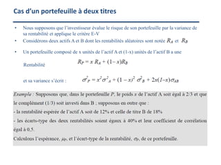 • Nous supposons que l’investisseur évalue le risque de son portefeuille par la variance de
sa rentabilité et applique le critère E-V
• Considérons deux actifs A et B dont les rentabilités aléatoires sont notée et
• Un portefeuille composé de x unités de l’actif A et (1-x) unités de l’actif B a une
Rentabilité ,
et sa variance s’écrit :
Cas d’un portefeuille à deux titres
 