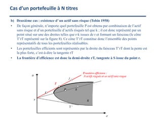 b) Deuxième cas : existence d’ un actif sans risque (Tobin 1958)
• De façon générale, n’importe quel portefeuille P est obtenu par combinaison de l’actif
sans risque et d’un portefeuille d’actifs risqués tel que k ; il est donc représenté par un
point situé sur une des droites telles que r-k issues de r et formant un faisceau (le cône
T’rT représenté sur la figure 8). Ce cône T’rT constitue donc l’ensemble des points
représentatifs de tous les portefeuilles réalisables.
• Les portefeuilles efficients sont représentés par la droite du faisceau T’rT dont la pente est
la plus forte, c’est-à-dire la tangente rT
• La frontière d’efficience est donc la demi-droite rT, tangente à S issue du point r.
Cas d’un portefeuille à N titres
 