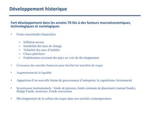 Développement historique
Fort développement dans les années 70 liés à des facteurs macroéconomiques,
technologiques et sociologiques
• Fortes incertitudes financières
– Inflation accrue
– Instabilité des taux de change
– Volatilité des taux d’intérêts
– Chocs pétroliers
– Endettement croissant des pays en voie de développement
• Croissance des marchés financiers pour faciliter les transferts de risque
• Augmentation de la liquidité
• Apparition d’un nouvelle forme de gouvernance d’entreprise, le capitalisme Actionnarial
• Investisseur institutionnels : fonds de pension, fonds commun de placement (mutual funds),
Hedge Funds, assureurs, Fonds souverains
• Développement de la culture du risque dans nos sociétés contemporaines
 