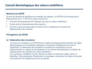 Conseil déontologique des valeurs mobilières
Missions du CDVM
En tant qu’autorité de régulation des marchés de capitaux, le CDVM a été institué par le
Dahir portant loi n° 1-93-212 et a pour mission de :
• S’assurer de la protection de l’épargne investie en valeurs mobilières ;
• Veiller au bon fonctionnement des marchés ;
• Assister le gouvernement dans l’exercice de ses attributions en matière de
réglementation des marchés
Prérogatives du CDVM
 Elaboration des circulaires
A travers les circulaires, le CDVM fixe les règles de pratique professionnelle, les règles
déontologiques et les modalités techniques ou pratiques d’application des lois et
règlements. L’élaboration des circulaires est menée en concertation avec les
professionnels et s’appuie sur les pratiques et les normes internationales en matière de
réglementation des marchés de valeurs mobilières.
Les circulaires complètent les lois, décrets et arrêtés en fixant des règles claires et
détaillées. Elles permettent d’harmoniser les pratiques, de préciser les règles de marché
et d’expliciter les obligations de tout un chacun.
 