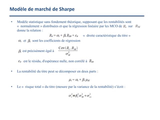 • Modèle statistique sans fondement théorique, supposant que les rentabilités sont
« normalement » distribuées et que la régression linéaire par les MCO de sur
donne la relation :
« droite caractéristique du titre »
et sont les coefficients de régression
est précisément égal à
est le résidu, d'espérance nulle, non corrélé à
• La rentabilité du titre peut se décomposer en deux parts :
• Le « risque total » du titre (mesure par la variance de la rentabilité) s’écrit :
Modèle de marché de Sharpe
 