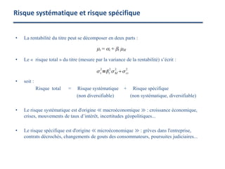 • La rentabilité du titre peut se décomposer en deux parts :
• Le « risque total » du titre (mesure par la variance de la rentabilité) s’écrit :
• soit :
Risque total = Risque systématique + Risque spécifique
(non diversifiable) (non systématique, diversifiable)
• Le risque systématique est d'origine ≪ macroéconomique ≫ : croissance économique,
crises, mouvements de taux d’intérêt, incertitudes géopolitiques...
• Le risque spécifique est d'origine ≪ microéconomique ≫ : grèves dans l'entreprise,
contrats décrochés, changements de gouts des consommateurs, poursuites judiciaires...
Risque systématique et risque spécifique
 