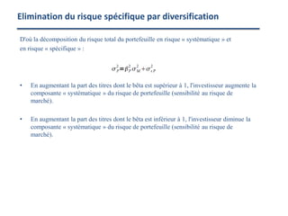 D'où la décomposition du risque total du portefeuille en risque « systématique » et
en risque « spécifique » :
• En augmentant la part des titres dont le bêta est supérieur à 1, l'investisseur augmente la
composante « systématique » du risque de portefeuille (sensibilité au risque de
marché).
• En augmentant la part des titres dont le bêta est inférieur à 1, l'investisseur diminue la
composante « systématique » du risque de portefeuille (sensibilité au risque de
marché).
Elimination du risque spécifique par diversification
 