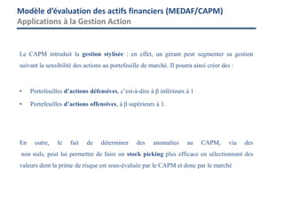 Le CAPM introduit la gestion stylisée : en effet, un gérant peut segmenter sa gestion
suivant la sensibilité des actions au portefeuille de marché. Il pourra ainsi créer des :
• Portefeuilles d’actions défensives, c’est-à-dire à β inférieurs à 1
• Portefeuilles d’actions offensives, à β supérieurs à 1.
En outre, le fait de déterminer des anomalies au CAPM, via des
non nuls, peut lui permettre de faire un stock picking plus efficace en sélectionnant des
valeurs dont la prime de risque est sous-évaluée par le CAPM et donc par le marché
Modèle d’évaluation des actifs financiers (MEDAF/CAPM)
Applications à la Gestion Action
 