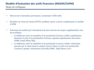 • Découverte d’anomalies persistantes, notamment l’effet taille
• Résultats de Fama & French [FF92] semblant rejeter à priori complètement le modèle
CAPM
• Extension du modèle par l’introduction de deux facteurs de risques supplémentaire non
diversifiables :
– La différence entre la rentabilité d’un portefeuille d’action à faible capitalisation
boursière et celle d’un portefeuille d’actions à grande capitalisations boursières
(SMB, Small Minus Big)
– La différence entre la rentabilité d’un portefeuille d’action à faible valorisation
mesurée par le ration book-to-market (action Value) et celle d’un portefeuille
d’actions à grande valorisations (Growth) (HML, High Minus Low)
Modèle d’évaluation des actifs financiers (MEDAF/CAPM)
Tests et critiques
 