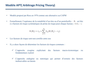 • Modèle proposé par Ross en 1976 comme une alternative au CAPM
• Formellement, l’espérance de la rentabilité d’un titre ou d’un portefeuille i est liée
à m facteurs de risque systématiques de prime de risque pour chaque facteur j
• Les facteurs de risque sont non corrélés entre eux
• Il y a deux façons de déterminer les facteurs de risques communs :
 L’approche exogène explicitant des facteurs macro-économique ou
fondamentaux à priori
 L’approche endogène ou statistique qui permet d’extraire des facteurs
inobservables ou latents
Modèle APT( Arbitrage Pricing Theory)
 