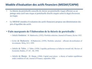 • La théorie du portefeuille conseille de choisir un portefeuille risqué efficient ou un
partage entre actif sans risque et portefeuille d'actifs risqués selon le degré d'aversion
au risque.
• Le MEDAF (modèle d‘évaluation des actifs financiers) propose une détermination des
prix d‘équilibre des actifs
• Faits marquants de l’élaboration de la théorie de portefeuille :
– Article fondateur : H. Markowitz, (1952). Portfolio selection. Journal of Finance, février 1952.
– Livre de Markowitz : H.Markowitz, (1959). Portfolio selection : efficient diversification of
investments. Wiley, N.Y, 1959.
– Article de Tobin : J. Tobin, (1958). Liquidity preferences as behavior toward risk. Review of
Economic Studies, 25 :65—86, 1958.
– Article de Sharpe : W. Sharpe, (1964). Capital asset prices : a theory of market equilibrium
under condition of risk. Journal of Finance, septembre 1964.
Modèle d’évaluation des actifs financiers (MEDAF/CAPM)
 