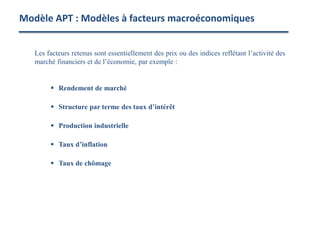 Les facteurs retenus sont essentiellement des prix ou des indices reflétant l’activité des
marché financiers et de l’économie, par exemple :
 Rendement de marché
 Structure par terme des taux d’intérêt
 Production industrielle
 Taux d’inflation
 Taux de chômage
Modèle APT : Modèles à facteurs macroéconomiques
 