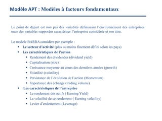 Le point de départ est non pas des variables définissant l’environnement des entreprises
mais des variables supposées caractériser l’entreprise considérée et son titre.
Le modèle BARRA considère par exemple :
 Le secteur d’activité (plus ou moins finement défini selon les pays)
 Les caractéristiques de l’action
 Rendement des dividendes (dividend yield)
 Capitalisation (size)
 Croissance moyenne au cours des dernières années (growth)
 Volatilité (volatility)
 Persistance de l’évolution de l’action (Momentum)
 Importance des échange (trading volume)
 Les caractéristiques de l’entreprise
 Le rendement des actifs ( Earning Yield)
 La volatilité de ce rendement ( Earning volatility)
 Levier d’endettement (Leverage)
Modèle APT : Modèles à facteurs fondamentaux
 