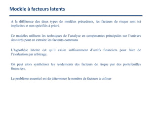 A la différence des deux types de modèles précedents, les facteurs de risque sont ici
implicites et non spécifiés à priori.
Ce modèles utilisent les techniques de l’analyse en composantes principales sur l’univers
des titres pour en extraire les facteurs communs
L’hypothèse latente est qu’il existe suffisamment d’actifs financiers pour faire de
l’évaluation par arbitrage.
On peut alors synthétiser les rendements des facteurs de risque par des portefeuilles
financiers.
Le problème essentiel est de déterminer le nombre de facteurs à utiliser
Modèle à facteurs latents
 