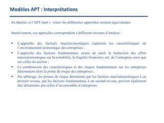 En théorie, si l’APT était « vraie» les différentes approches seraient équivalentes
Intuitivement, ces approches correspondent à différents niveaux d’analyse :
 L’approche des facteurs macroéconomiques capturent les caractéristiques de
l’environnement économique des entreprises ;
 L’approche des facteurs fondamentaux essaie de saisir la traduction des effets
macroéconomiques sur la rentabilité, la fragilité financière, etc. de l’entreprise ainsi que
sur celles du secteur ;
 La combinaison des caractéristiques et des risques fondamentaux sur les entreprises
déterminent alors la prime de risque des entreprises ;
 Par arbitrage, les primes de risque déterminés par les facteurs macroéconomiques à un
premier niveau, par les facteurs fondamentaux à un second niveau, peuvent également
être déterminés par celles d’un ensemble d’entreprises.
Modèles APT : Interprétations
 