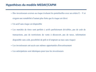 – Des investisseurs averses au risque évaluent les portefeuilles avec un critère E – V et
exigent une rentabilité d’autant plus forte que le risque est élevé
– Un actif sans risque est disponible
– Les marchés de titres sont parfaits ( actifs parfaitement divisibles, pas de coût de
transactions, pas de restrictions de vente à découvert, pas de taxes, information
disponible sans coût, possibilité de prêt et d’emprunt au taux sans risque)
– Les investisseurs ont accès aux mêmes opportunités d'investissement
– Les anticipations sont identiques pour tous les investisseurs
Hypothèses du modèle MEDAF/CAPM
 