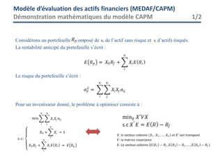 Considérons un portefeuille composé de de l’actif sans risque et d’actifs risqués.
La rentabilité anticipé du portefeuille s’écrit :
Le risque du portefeuille s’écrit :
Pour un investisseur donné, le problème à optimiser consiste à :
Modèle d’évaluation des actifs financiers (MEDAF/CAPM)
Démonstration mathématiques du modèle CAPM 1/2
 