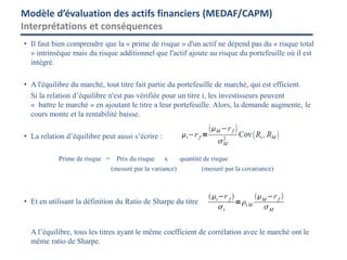 • Il faut bien comprendre que la « prime de risque » d'un actif ne dépend pas du « risque total
» intrinsèque mais du risque additionnel que l'actif ajoute au risque du portefeuille où il est
intégré.
• A l'équilibre du marché, tout titre fait partie du portefeuille de marché, qui est efficient.
Si la relation d’équilibre n'est pas vérifiée pour un titre i, les investisseurs peuvent
« battre le marché » en ajoutant le titre a leur portefeuille. Alors, la demande augmente, le
cours monte et la rentabilité baisse.
• La relation d’équilibre peut aussi s’écrire :
Prime de risque = Prix du risque x quantité de risque
(mesuré par la variance) (mesuré par la covariance)
• Et en utilisant la définition du Ratio de Sharpe du titre
A l’équilibre, tous les titres ayant le même coefficient de corrélation avec le marché ont le
même ratio de Sharpe.
Modèle d’évaluation des actifs financiers (MEDAF/CAPM)
Interprétations et conséquences
 