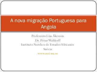 A nova migração Portuguesa para 
Angola 
Professora Lisa Åkesson 
Dr. Pétur Waldorff 
Instituto Nordico de Estudos Africanos 
Suécia 
www.nai.uu.se 
 