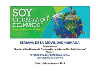 SEMANA DE LA MOVILIDAD HUMANA
Conversatorio
“Aportes y Desafíos para la Construcción de la Ley de Movilidad Humana”
Mesa: 1
RETORNO UNA RESPOZABILIDAD SOCIAL
Expositor: Marco Guerrero
Quito, 11 de Septiembre, 2013
 