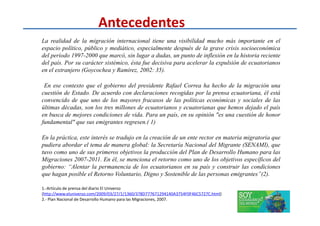 Antecedentes
La realidad de la migración internacional tiene una visibilidad mucho más importante en el
espacio político, público y mediático, especialmente después de la grave crisis socioeconómica
del período 1997-2000 que marcó, sin lugar a dudas, un punto de inflexión en la historia reciente
del país. Por su carácter sistémico, ésta fue decisiva para acelerar la expulsión de ecuatorianos
en el extranjero (Goycochea y Ramírez, 2002: 35).
En ese contexto que el gobierno del presidente Rafael Correa ha hecho de la migración una
cuestión de Estado. De acuerdo con declaraciones recogidas por la prensa ecuatoriana, él está
convencido de que uno de los mayores fracasos de las políticas económicas y sociales de las
últimas décadas, son los tres millones de ecuatorianos y ecuatorianas que hemos dejado el país
en busca de mejores condiciones de vida. Para un país, en su opinión "es una cuestión de honoren busca de mejores condiciones de vida. Para un país, en su opinión "es una cuestión de honor
fundamental" que sus emigrantes regresen.( 1)
En la práctica, este interés se tradujo en la creación de un ente rector en materia migratoria que
pudiera abordar el tema de manera global: la Secretaría Nacional del Migrante (SENAMI), que
tuvo como uno de sus primeros objetivos la producción del Plan de Desarrollo Humano para las
Migraciones 2007-2011. En él, se menciona el retorno como uno de los objetivos específicos del
gobierno: “Alentar la permanencia de los ecuatorianos en su país y construir las condiciones
que hagan posible el Retorno Voluntario, Digno y Sostenible de las personas emigrantes”(2).
1.-Artículo de prensa del diario El Universo
(http://www.eluniverso.com/2009/03/27/1/1360/378D777671294140A3754F0F46C5727C.html)
2.- Plan Nacional de Desarrollo Humano para las Migraciones, 2007.
 