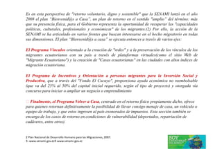 Es en esta perspectiva de "retorno voluntario, digno y sostenible" que la SENAMI lanzó en el año
2008 el plan “Bienvenid@s a Casa”, un plan de retorno en el sentido "amplio” del término: más
que su presencia física, para el Gobierno representa la oportunidad de recuperar las "capacidades
políticas, culturales, profesionales y económicas" de los migrantes.(2) Por ello, la acción de la
SENAMI se ha articulado en varios frentes que buscan interesarse en el hecho migratorio en todas
sus dimensiones. El plan “Bienvenid@s a casa” se ejecuta entonces a través de varios ejes:
El Programa Vínculos orientado a la creación de "redes" y a la preservación de los vínculos de los
migrantes ecuatorianos con su país a través de plataformas virtuales(como el sitio Web de
"Migrante Ecuatoriano") y la creación de "Casas ecuatorianas" en las ciudades con altos índices de
migración ecuatoriana.
El Programa de Incentivos y Orientación a personas migrantes para la Inversión Social y
Productiva, que a través del "Fondo El Cucayo", proporciona ayuda económica no reembolsable
(que va del 25% al 50% del capital inicial requerido, según el tipo de proyecto) y otorgada vía
concurso para iniciar o ampliar un negocio o emprendimiento
 Finalmente, el Programa Volver a Casa, centrado en el retorno físico propiamente dicho, ofrece
para quienes retornan definitivamente la posibilidad de llevar consigo menaje de casa, un vehículo o
equipo de trabajo, y que estos ingresen al país exonerados de impuestos. Esta sección también se
encarga de los casos de retorno en condiciones de vulnerabilidad (deportados, repatriación de
cadáveres, entre otros).
2 Plan Nacional de Desarrollo Humano para las Migraciones, 2007.
3.-www.senami.gov.ec9 www.senami.gov.ec
 