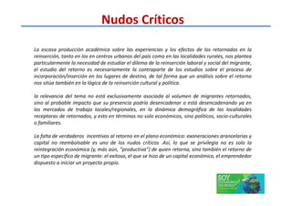 La escasa producción académica sobre las experiencias y los efectos de los retornados en la
reinserción, tanto en los en centros urbanos del país como en las localidades rurales, nos plantea
particularmente la necesidad de estudiar el dilema de la reinserción laboral y social del migrante,
el estudio del retorno es necesariamente la contraparte de los estudios sobre el proceso de
incorporación/inserción en los lugares de destino, de tal forma que un análisis sobre el retorno
nos sitúa también en la lógica de la reinserción cultural y política.
la relevancia del tema no está exclusivamente asociada al volumen de migrantes retornados,
sino al probable impacto que su presencia podría desencadenar o está desencadenando ya en
Nudos Críticos
sino al probable impacto que su presencia podría desencadenar o está desencadenando ya en
los mercados de trabajo locales/regionales, en la dinámica demográfica de las localidades
receptoras de retornados, y esto en términos no solo económicos, sino políticos, socio-culturales
o familiares.
La falta de verdaderos incentivos al retorno en el plano económico: exoneraciones arancelarias y
capital no reembolsable es uno de los nudos críticos .Así, lo que se privilegia no es solo la
reintegración económica (y, más aún, “productiva”) de quien retorna, sino también el retorno de
un tipo específico de migrante: el exitoso, el que se hizo de un capital económico, el emprendedor
dispuesto a iniciar un proyecto propio.
 