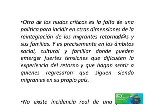 •Otro de los nudos críticos es la falta de una
política para incidir en otras dimensiones de la
reintegración de los migrantes retornad@s y
sus familias. Y es precisamente en los ámbitos
social, cultural y familiar donde pueden
emerger fuertes tensiones que dificulten laemerger fuertes tensiones que dificulten la
experiencia del retorno y que hagan sentir a
quienes regresaron que siguen siendo
migrantes en su propio país.
•No existe incidencia real de una política
destinada a guiar y proteger la reinserción
 