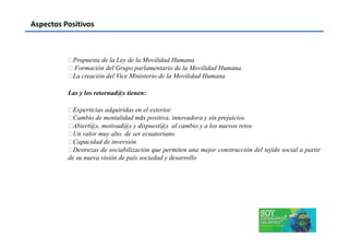 Aspectos Positivos
Propuesta de la Ley de la Movilidad Humana
 Formación del Grupo parlamentario de la Movilidad Humana
La creación del Vice Ministerio de la Movilidad Humana
Las y los retornad@s tienen:
Experticias adquiridas en el exterior.
Cambio de mentalidad más positiva, innovadora y sin prejuicios
Abiert@s, motivad@s y dispuest@s al cambio y a los nuevos retosAbiert@s, motivad@s y dispuest@s al cambio y a los nuevos retos
Un valor muy alto de ser ecuatoriano
Capacidad de inversión
Destrezas de sociabilización que permiten una mejor construcción del tejido social a partir
de su nueva visión de país sociedad y desarrollo
 