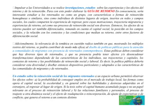 Impulsar a las Universidades a se realice investigaciones, estudios sobre las experiencias y los efectos del
retorno y de la reinserción. Para con esto poder elaborar la GUÍA DE RETORNO En consecuencia, sería
interesante estudiar a los retornados no como un grupo, con características o formas de reinserción
homogéneas o similares, sino como individuos de distintos lugares de origen, insertos en redes y campos
sociales, los cuales comparten la experiencia de regresar, pero cuyas motivaciones, trayectoria migratoria y
experiencias de retorno, así como sus procesos de reinserción social son diversos. Entonces, los efectos de su
retorno pueden ser también diferenciados, tomando en cuenta el capital social, la posición en los campos
sociales, y la relación con los contextos y las condiciones que median su retorno, entre otros factores de
diferenciación social.
Adicionalmente, la relevancia de la temática en cuestión radica también en que, mostrando los múltiples
rostros del retorno, se podría contribuir de modo más eficaz al diseño de políticas públicas para la atención
a comunidades de migrantes con presencia de retornados contemporáneos. Estas políticas deben considerar
que hay diversos tipos de retornados, y que su presencia podría tener efectos y/o desencadenarque hay diversos tipos de retornados, y que su presencia podría tener efectos y/o desencadenar
transformaciones dependiendo de las características de los individuos, sus trayectorias y capitales, los
contextos de retorno y las posibilidades de reinserción social y laboral. Es decir, la política pública debería
considerar esta diversidad y diseñar entonces dispositivos particulares y adaptados a las características de
las comunidades de migrantes y de retornados.
Un estudio sobre la reinserción social de los migrantes retornados a un espacio urbano permitirá observar
los efectos sobre: a) la probabilidad de conseguir empleo en el mercado de trabajo local, las formas como
opera el capital social, la escolaridad y, en general sobre las habilidades y destrezas adquiridas en el
extranjero, al regresar al lugar de origen. Si la tesis sobre el capital humano acumulado juega o no un papel
relevante en el proceso de reinserción laboral y b) las relaciones familiares y personales, el proceso de
reajuste a otra dinámica social y el efecto de readaptación o reincorporación, de ajuste de expectativas o de
conflicto, que genera el retorno a un contexto distinto
 