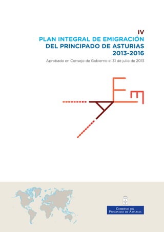 IV
PLAN INTEGRAL DE EMIGRACIÓN
DEL PRINCIPADO DE ASTURIAS
2013-2016
Aprobado en Consejo de Gobierno el 31 de julio de 2013
 