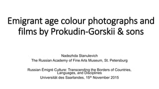 Emigrant age colour photographs and
films by Prokudin-Gorskii & sons
Nadezhda Stanulevich
The Russian Academy of Fine Arts Museum, St. Petersburg
Russian Émigré Culture: Transcending the Borders of Countries,
Languages, and Disciplines
Universität des Saarlandes, 15th November 2015
 