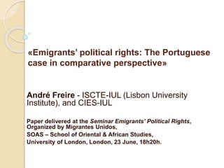 «Emigrants’ political rights: The Portuguese
case in comparative perspective»
André Freire - ISCTE-IUL (Lisbon University
Institute), and CIES-IUL
Paper delivered at the Seminar Emigrants’ Political Rights,
Organized by Migrantes Unidos,
SOAS – School of Oriental & African Studies,
University of London, London, 23 June, 18h20h.
 