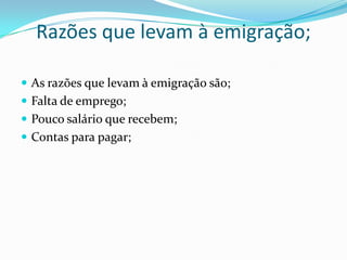 Razões que levam à emigração;

 As razões que levam à emigração são;
 Falta de emprego;
 Pouco salário que recebem;
 Contas para pagar;
 