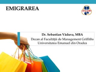 EMIGRAREA 
Dr. Sebastian Văduva, MBA 
Decan al Facultăţii de Management Griffiths 
Universitatea Emanuel din Oradea 
 