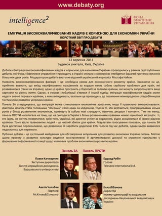 www.debaty.org



    ЕМІГРАЦІЯ ВИСОКОКВАЛІФІКОВАНИХ КАДРІВ Є КОРИСНОЮ ДЛЯ ЕКОНОМІКИ УКРАЇНИ
                                            КОРОТКИЙ ЗВІТ ПРО ДЕБАТИ




                                                22 вересня 2011
                                          Будинок учителя, Київ, Україна
Дебати «Еміграція висококваліфікованих кадрів є корисною для економіки України» проводились у рамках серії публічних
дебатів, які Фонд «Ефективне управління» проводить в Україні спільно з компанією Intelligence Squared протягом останніх
більш ніж двох років. Модератором дебатів виступив відомий український журналіст Мустафа Найєм.
Наявність висококваліфікованих фахівців – це необхідна умова для економічного розвитку країни. Зважаючи на це,
прийнято вважати, що виїзд кваліфікованих працівників за кордон являє собою серйозну проблему для країн, які
розвиваються (таких як Україна), адже ці країни програють у боротьбі за таланти країнам, які можуть запропонувати вищі
зарплати та рівень життя. Однак, в умовах глобалізації з'явився й інший підхід: еміграція кваліфікованих кадрів може
надати значні переваги країнам, з яких виїжджають, оскільки це призводить до посилення міжнародного співробітництва
та стимулює розвиток усередині країни.
Панель ЗА стверджувала, що еміграція може стимулювати економічне зростання, якщо її правильно використовувати.
Діаспори можуть стати головними “послами” своїх країн за кордоном, тоді як ті, хто вертаються, пропрацювавши кілька
років у більш розвинених економіках, привезуть із собою нові стандарти, навички, ресурси і контакти. Тим не менш,
панель ПРОТИ наполягала на тому, що на сьогодні в Україні з більш розвиненими країнами немає «циклічної міграції»: ті,
хто їдуть, не хочуть повертатися; крім того, українці, які досягли успіху за кордоном, рідко асоціюються зі своєю рідною
країною. Тому відтік талановитих людей - це чистий збиток для країни. Результати голосування показали, що панель ЗА
була достатньо переконливою, що дозволило їй заробити додаткові 13% голосів під час дебатів, однак цього виявилося
недостатньо для перемоги.
Публічні дебати – це суспільний майданчик для обговорення актуальних для розвитку економіки України питань. Метою
цього проекту є розвиток культури ведення конструктивної й аргументованої дискусії та сприяння суспільству у
формуванні інформованої позиції щодо ключових проблем економічного розвитку країни.


                                             Панель ЗА       Панель ПРОТИ

                        Павел Качмарчик                                     Едуард Рубін
                     Заступник директора                                    Голова
            Центр міграційних досліджень                                    Telesens International Ltd.
               Варшавського університету




                          Аветік Чалабян                                    Елла Лібанова
                                 Партнер                                    Директор
                       McKinsey&Company                                     Інститут демографії та соціальних
                                                                            досліджень Національної академії наук
                                                                            України
 