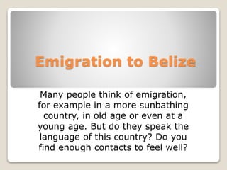 Emigration to Belize
Many people think of emigration,
for example in a more sunbathing
country, in old age or even at a
young age. But do they speak the
language of this country? Do you
find enough contacts to feel well?
 